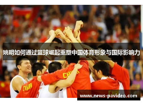 姚明如何通过篮球崛起重塑中国体育形象与国际影响力