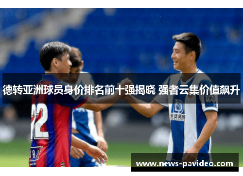 德转亚洲球员身价排名前十强揭晓 强者云集价值飙升