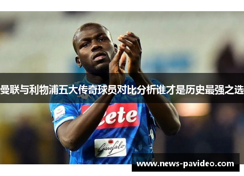 曼联与利物浦五大传奇球员对比分析谁才是历史最强之选 曼联与利物浦五大传奇球员对比分析谁才是历史最强之选