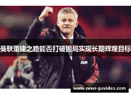曼联重建之路能否打破困局实现长期辉煌目标