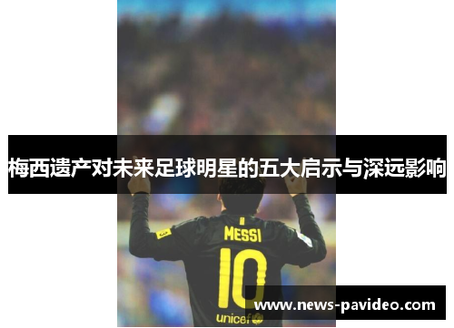 梅西遗产对未来足球明星的五大启示与深远影响