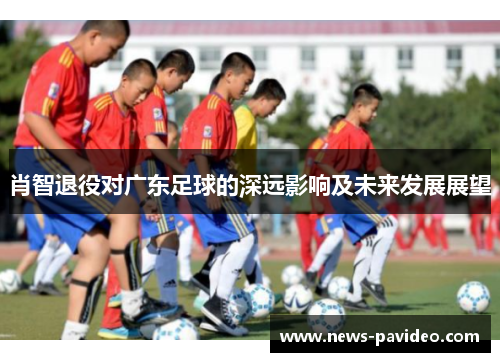 肖智退役对广东足球的深远影响及未来发展展望