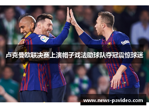 卢克曼欧联决赛上演帽子戏法助球队夺冠震惊球迷