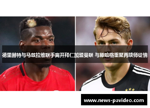德里赫特与马兹拉维联手离开拜仁加盟曼联 与滕哈格重聚再续师徒情