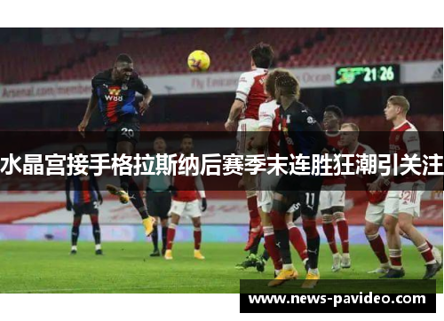 水晶宫接手格拉斯纳后赛季末连胜狂潮引关注 水晶宫接手格拉斯纳后赛季末连胜狂潮引关注