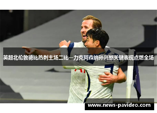 英超北伦敦德比热刺主场二比一力克阿森纳孙兴慜关键表现点燃全场