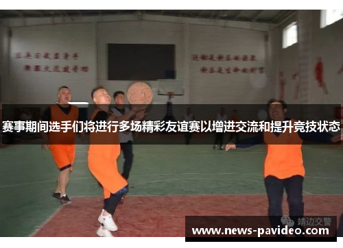 赛事期间选手们将进行多场精彩友谊赛以增进交流和提升竞技状态 赛事期间选手们将进行多场精彩友谊赛以增进交流和提升竞技状态