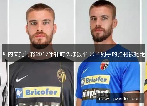 贝内文托门将2017年补时头球扳平 米兰到手的胜利被抢走 贝内文托门将2017年补时头球扳平 米兰到手的胜利被抢走